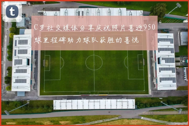 C罗社交媒体分享庆祝照片喜迎950球里程碑助力球队获胜的喜悦