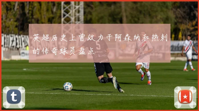 英超历史上曾效力于阿森纳和热刺的传奇球员盘点