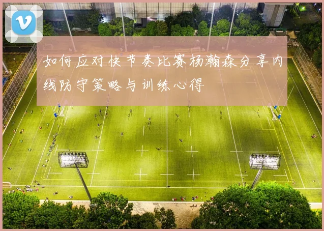 如何应对快节奏比赛杨瀚森分享内线防守策略与训练心得
