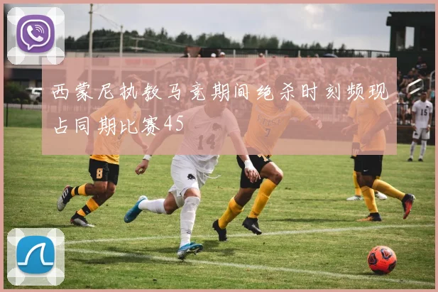 西蒙尼执教马竞期间绝杀时刻频现占同期比赛45