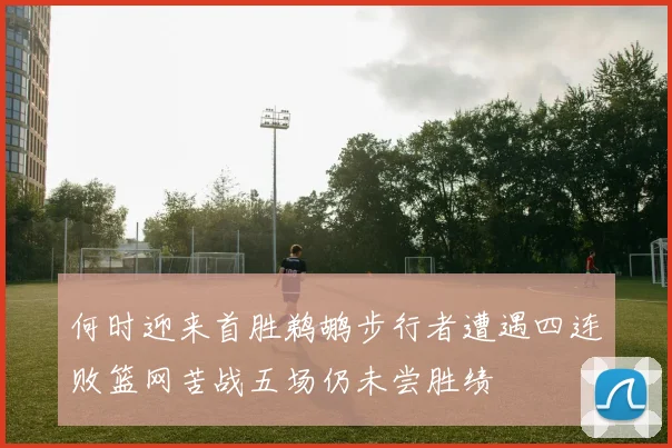 何时迎来首胜鹈鹕步行者遭遇四连败篮网苦战五场仍未尝胜绩