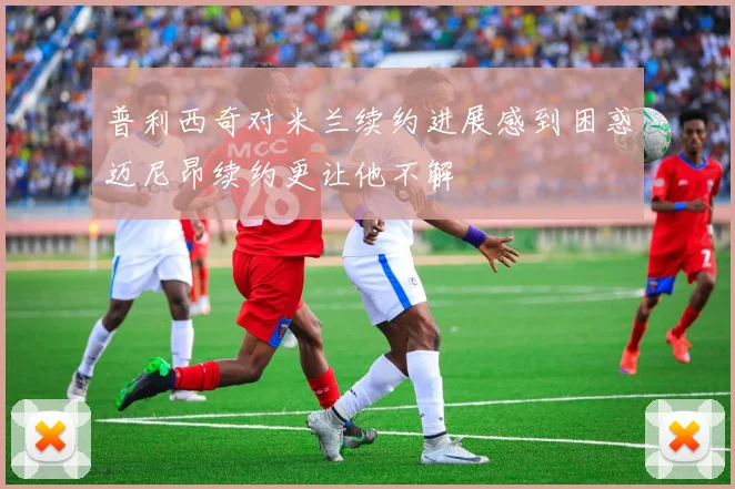 普利西奇对米兰续约进展感到困惑迈尼昂续约更让他不解