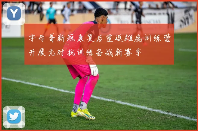 字母哥新冠康复后重返雄鹿训练营开展无对抗训练备战新赛季