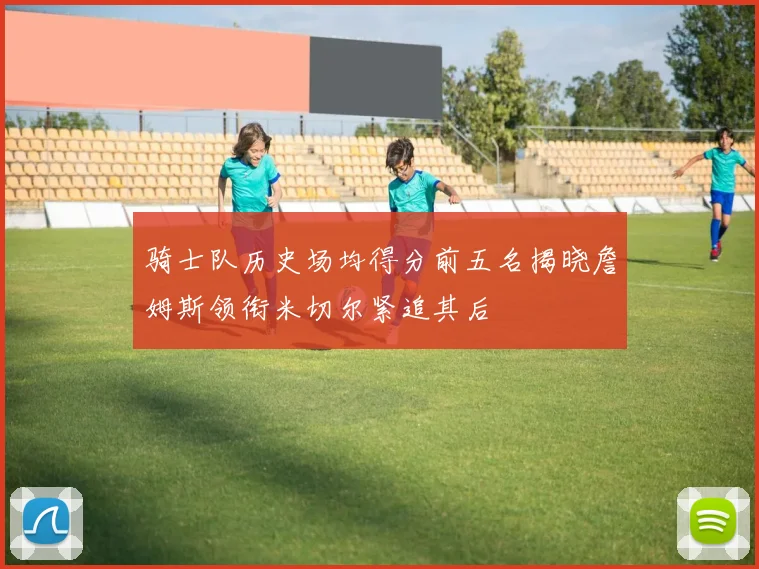 骑士队历史场均得分前五名揭晓詹姆斯领衔米切尔紧追其后