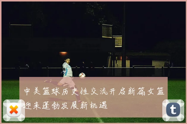中美篮球历史性交流开启新篇女篮迎来蓬勃发展新机遇