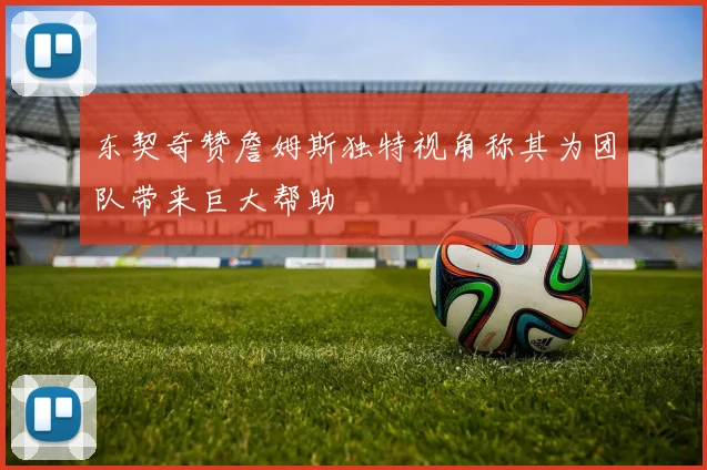 东契奇赞詹姆斯独特视角称其为团队带来巨大帮助