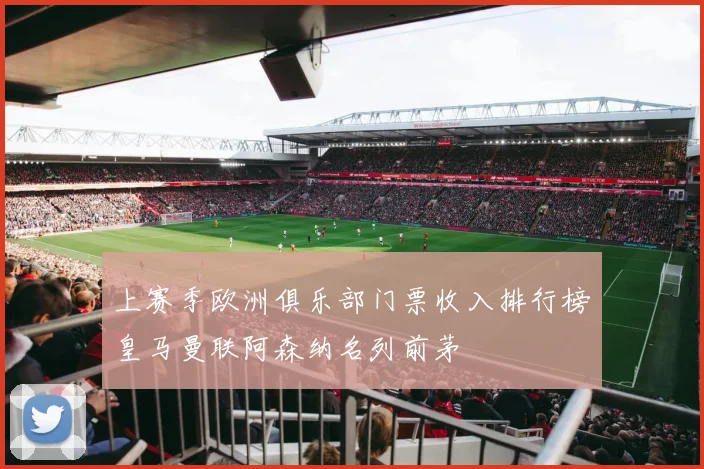 上赛季欧洲俱乐部门票收入排行榜皇马曼联阿森纳名列前茅