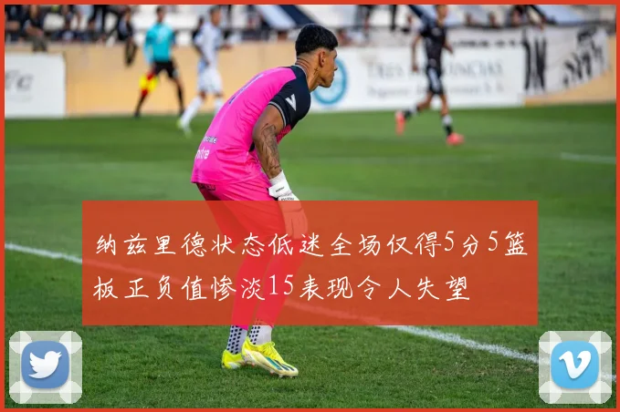 纳兹里德状态低迷全场仅得5分5篮板正负值惨淡15表现令人失望