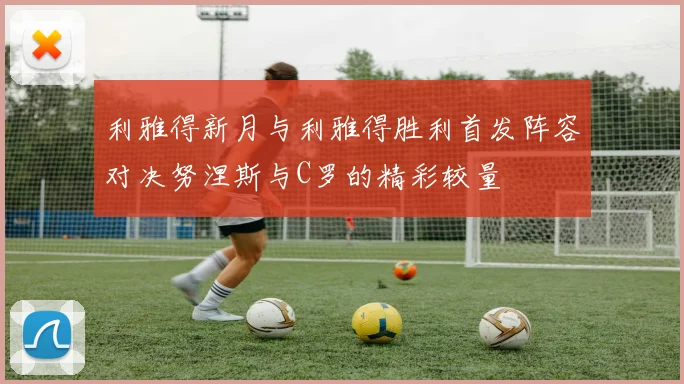 利雅得新月与利雅得胜利首发阵容对决努涅斯与C罗的精彩较量