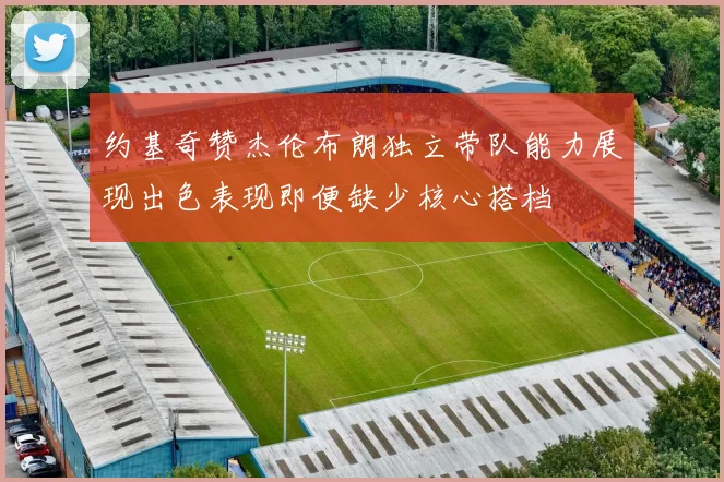 约基奇赞杰伦布朗独立带队能力展现出色表现即便缺少核心搭档