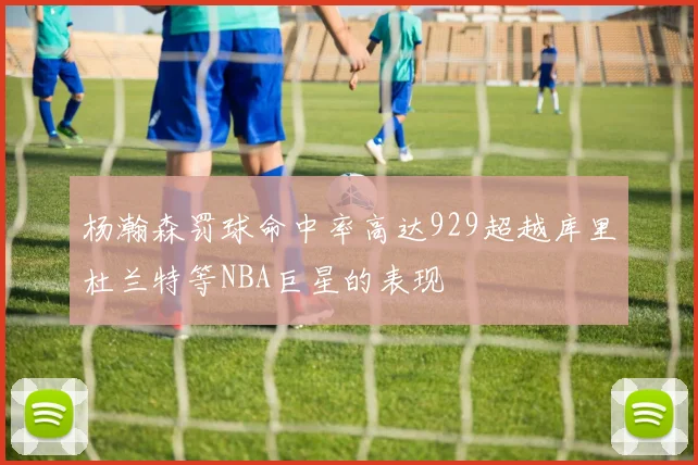 杨瀚森罚球命中率高达929超越库里杜兰特等NBA巨星的表现